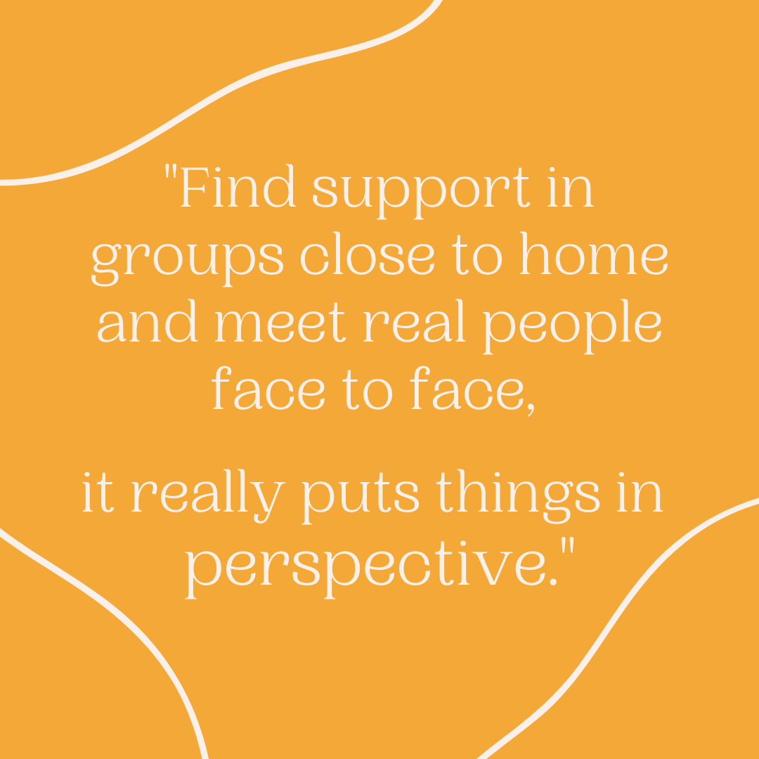 Find support in groups close to home and meet real people face to face. It really puts things in perspective.